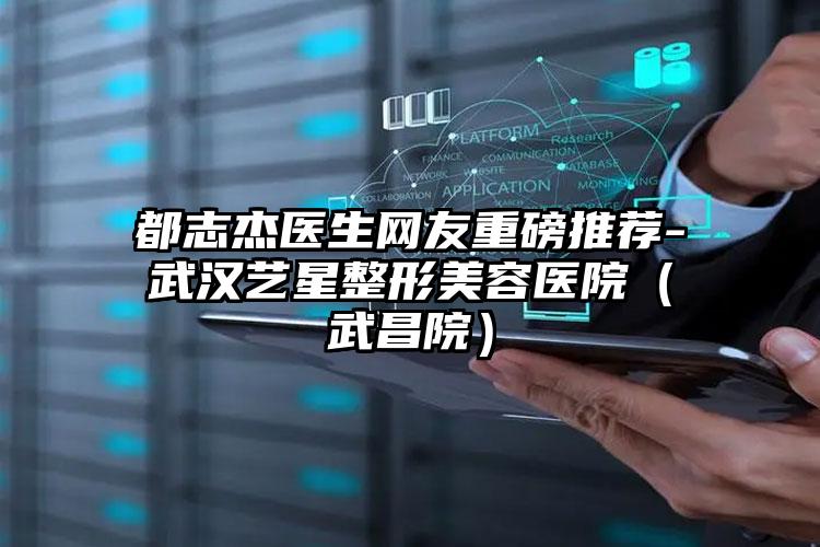 都志杰医生网友重磅推荐-武汉艺星整形美容医院(武昌院)