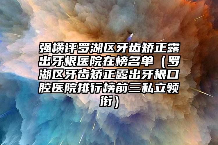 强横评罗湖区牙齿矫正露出牙根医院在榜名单(罗湖区牙齿矫正露出牙根口腔医院排行榜前三私立领衔)