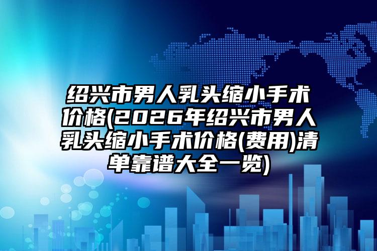 绍兴市男人乳头缩小手术价格(2026年绍兴市男人乳头缩小手术价格(费用)清单靠谱大全一览)