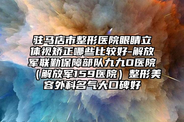 驻马店市整形医院眼睛立体视矫正哪些比较好-解放军联勤保障部队九九O医院(解放军159医院)整形美容外科名气大口碑好