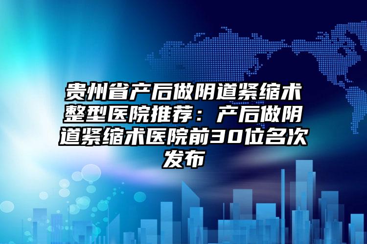 贵州省产后做阴道紧缩术整型医院推荐:产后做阴道紧缩术医院前30位名次发布