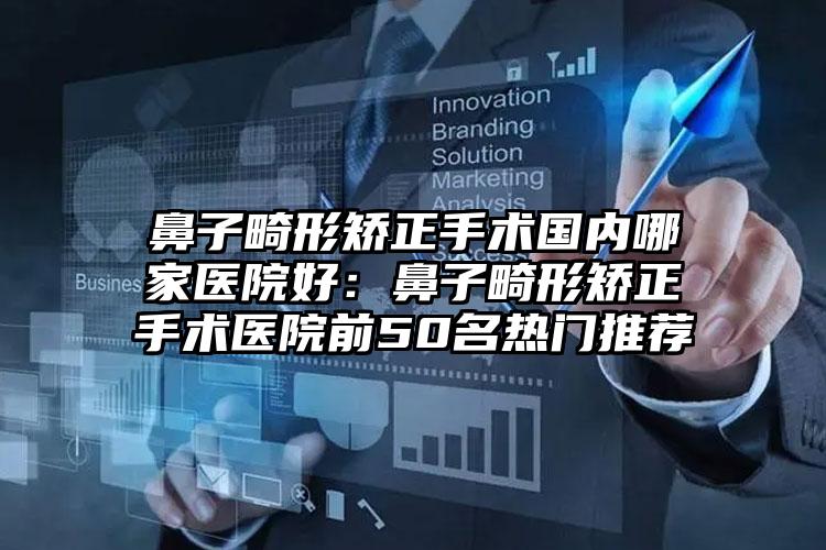 鼻子畸形矫正手术国内哪家医院好:鼻子畸形矫正手术医院前50名热门推荐