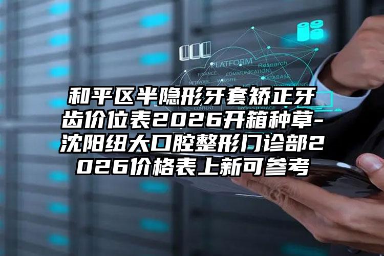 和平区半隐形牙套矫正牙齿价位表2026开箱种草-沈阳纽大口腔整形门诊部2026价格表上新可参考