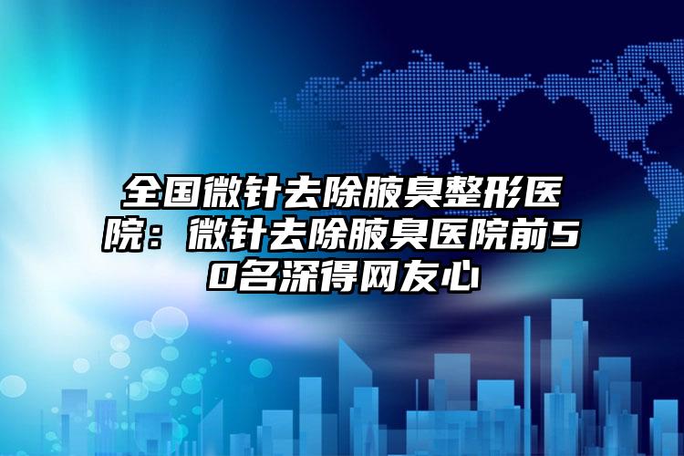 全国微针去除腋臭整形医院:微针去除腋臭医院前50名深得网友心