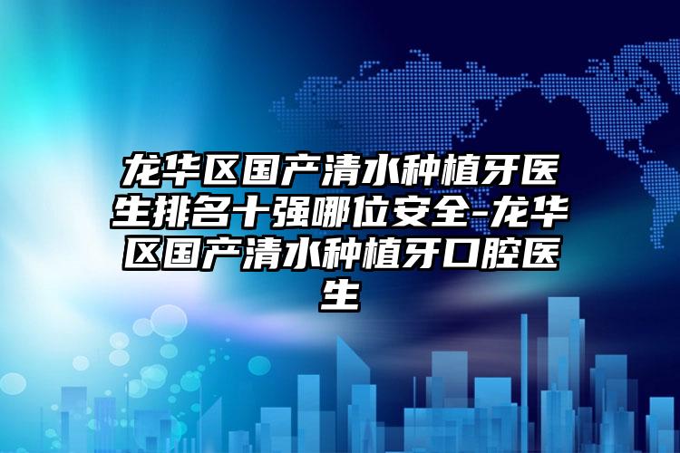 龙华区国产清水种植牙医生排名十强哪位安全-龙华区国产清水种植牙口腔医生