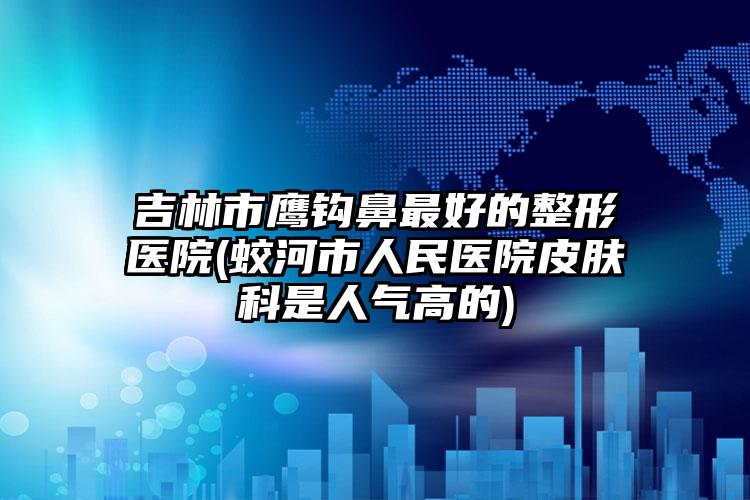 吉林市鹰钩鼻最好的整形医院(蛟河市人民医院皮肤科是人气高的)