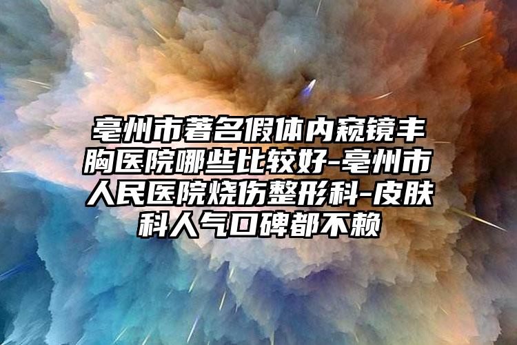 亳州市著名假体内窥镜丰胸医院哪些比较好-亳州市人民医院烧伤整形科-皮肤科人气口碑都不赖