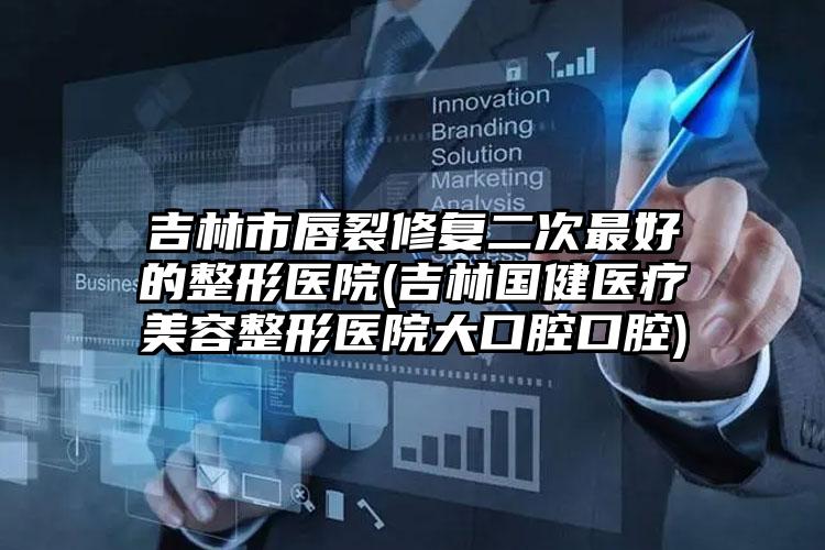 吉林市唇裂修复二次最好的整形医院(吉林国健医疗美容整形医院大口腔口腔)