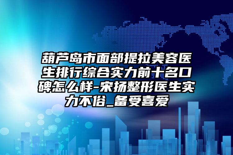 葫芦岛市面部提拉美容医生排行综合实力前十名口碑怎么样-宋扬整形医生实力不俗_备受喜爱