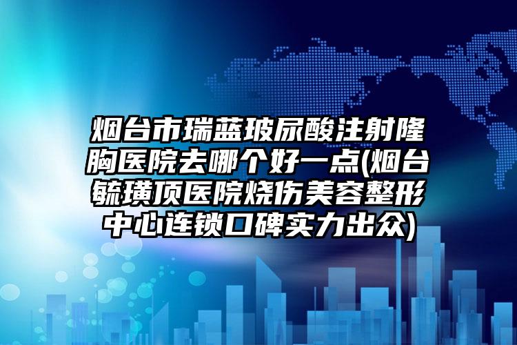 烟台市瑞蓝玻尿酸注射隆胸医院去哪个好一点(烟台毓璜顶医院烧伤美容整形中心连锁口碑实力出众)