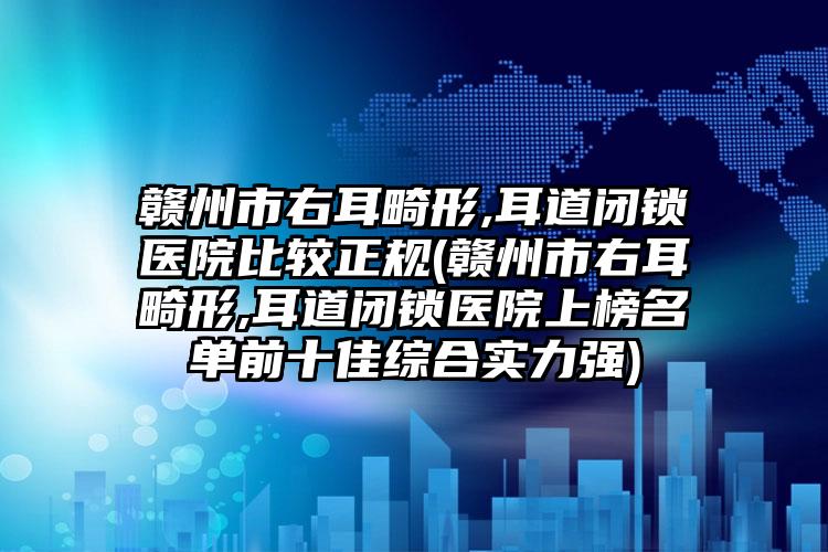 赣州市右耳畸形,耳道闭锁医院比较正规(赣州市右耳畸形,耳道闭锁医院上榜名单前十佳综合实力强)