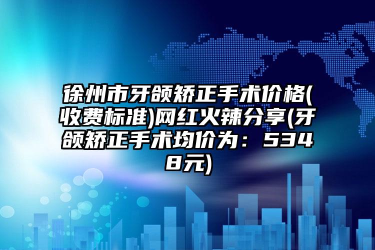 徐州市牙颌矫正手术价格(收费标准)网红火辣分享(牙颌矫正手术均价为：5348元)