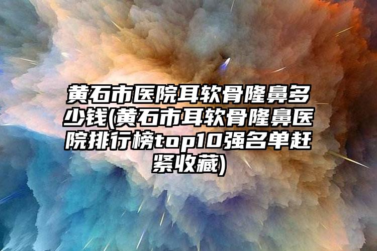 黄石市医院耳软骨隆鼻多少钱(黄石市耳软骨隆鼻医院排行榜top10强名单赶紧收藏)