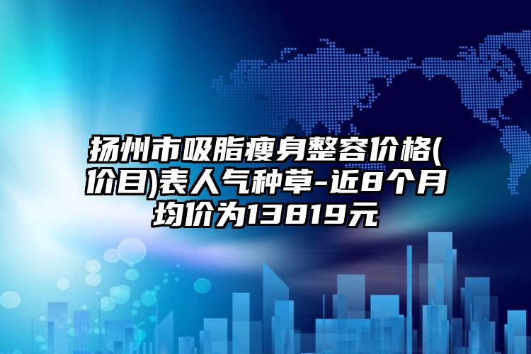 扬州市吸脂瘦身整容价格(价目)表人气种草-近8个月均价为13819元