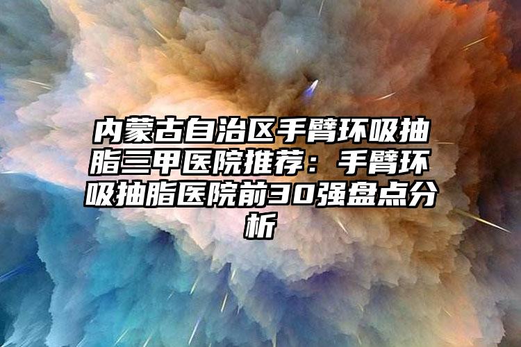 内蒙古自治区手臂环吸抽脂三甲医院推荐：手臂环吸抽脂医院前30强盘点分析