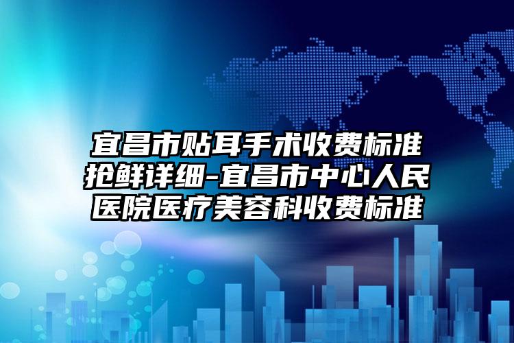 宜昌市贴耳手术收费标准抢鲜详细-宜昌市中心人民医院医疗美容科收费标准