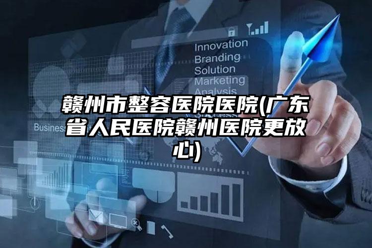 赣州市整容医院医院(广东省人民医院赣州医院更放心)