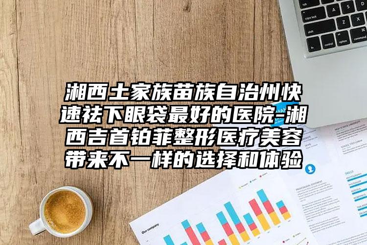 湘西土家族苗族自治州快速祛下眼袋最好的医院-湘西吉首铂菲整形医疗美容带来不一样的选择和体验