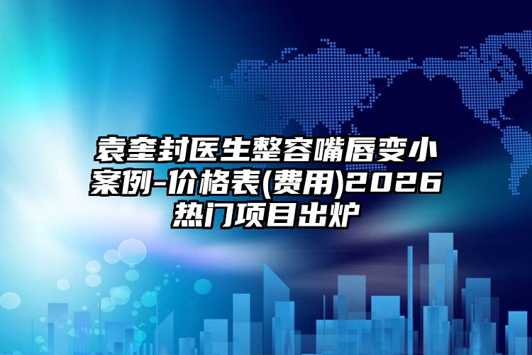 袁奎封医生整容嘴唇变小案例-价格表(费用)2026热门项目出炉