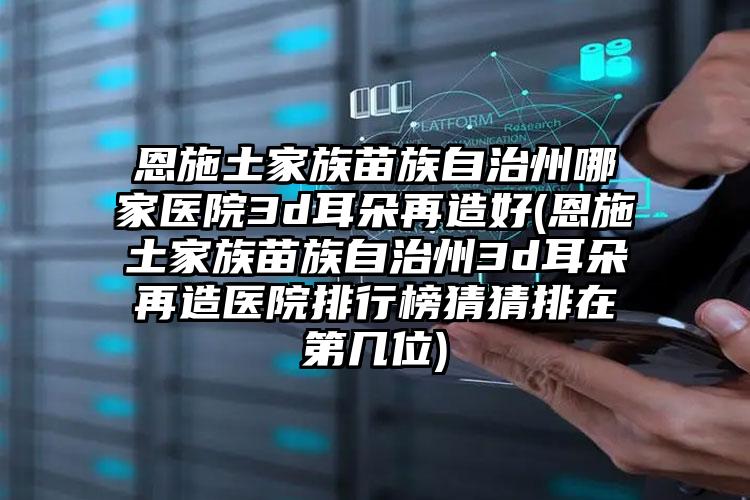 恩施土家族苗族自治州哪家医院3d耳朵再造好(恩施土家族苗族自治州3d耳朵再造医院排行榜猜猜排在第几位)