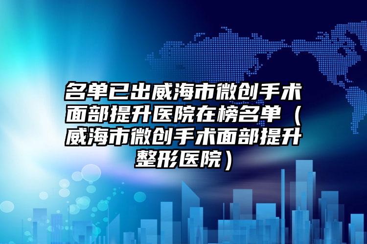名单已出威海市微创手术面部提升医院在榜名单(威海市微创手术面部提升整形医院)