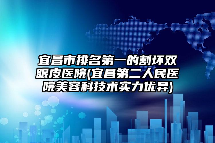 宜昌市排名第一的割坏双眼皮医院(宜昌第二人民医院美容科技术实力优异)