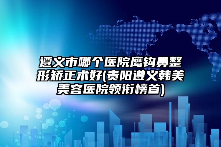 遵义市哪个医院鹰钩鼻整形矫正术好(贵阳遵义韩美美容医院领衔榜首)