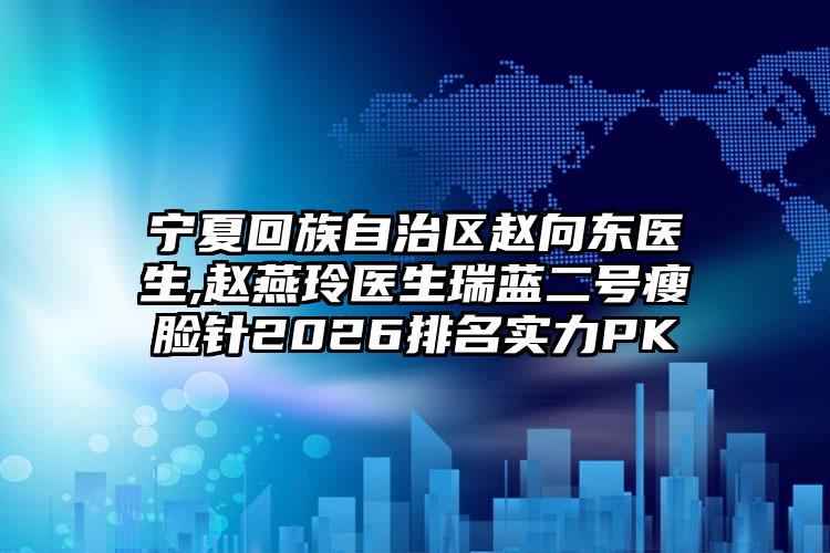 宁夏回族自治区赵向东医生,赵燕玲医生瑞蓝二号瘦脸针2026排名实力PK