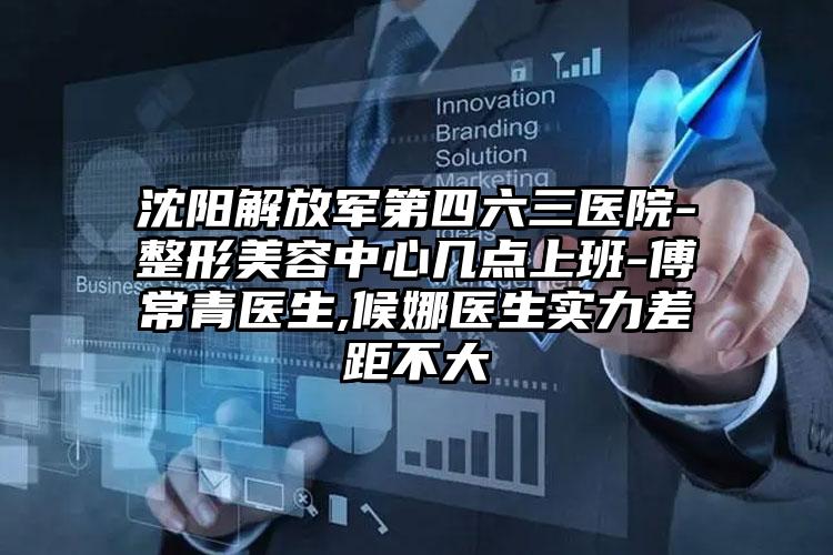 沈阳解放军第四六三医院-整形美容中心几点上班-傅常青医生,候娜医生实力差距不大