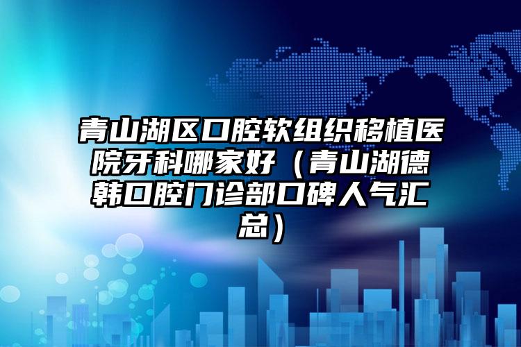 青山湖区口腔软组织移植医院牙科哪家好（青山湖德韩口腔门诊部口碑人气汇总）