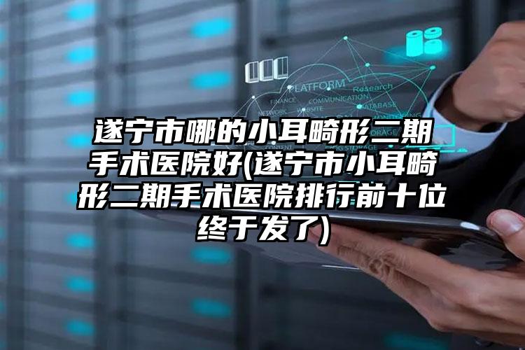遂宁市哪的小耳畸形二期手术医院好(遂宁市小耳畸形二期手术医院排行前十位终于发了)