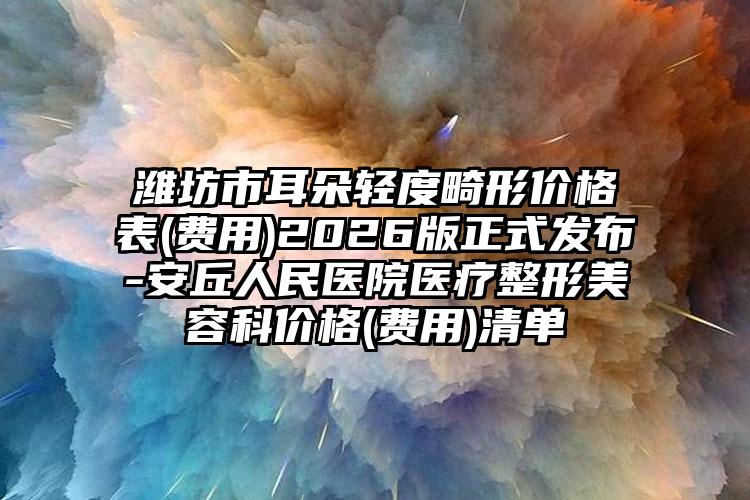 潍坊市耳朵轻度畸形价格表(费用)2026版正式发布-安丘人民医院医疗整形美容科价格(费用)清单