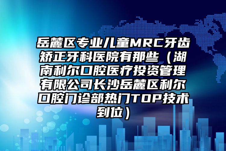 岳麓区专业儿童MRC牙齿矫正牙科医院有那些（湖南利尔口腔医疗投资管理有限公司长沙岳麓区利尔口腔门诊部热门TOP技术到位）