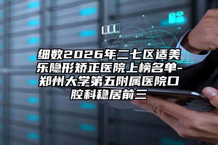 细数2026年二七区适美乐隐形矫正医院上榜名单-郑州大学第五附属医院口腔科稳居前三