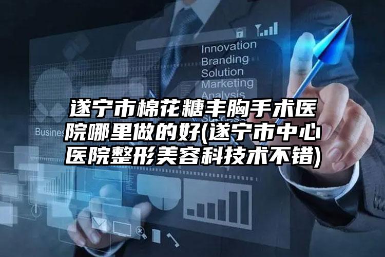 遂宁市棉花糖丰胸手术医院哪里做的好(遂宁市中心医院整形美容科技术不错)