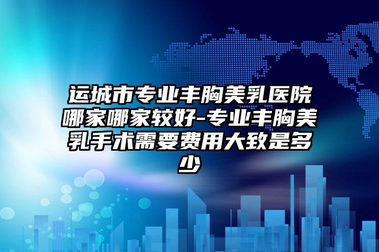 运城市专业丰胸美乳医院哪家哪家较好-专业丰胸美乳手术需要费用大致是多少