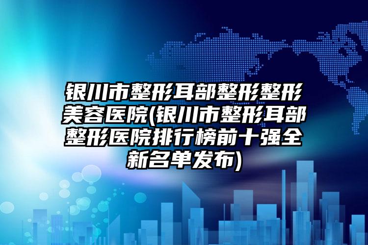 银川市整形耳部整形整形美容医院(银川市整形耳部整形医院排行榜前十强全新名单发布)
