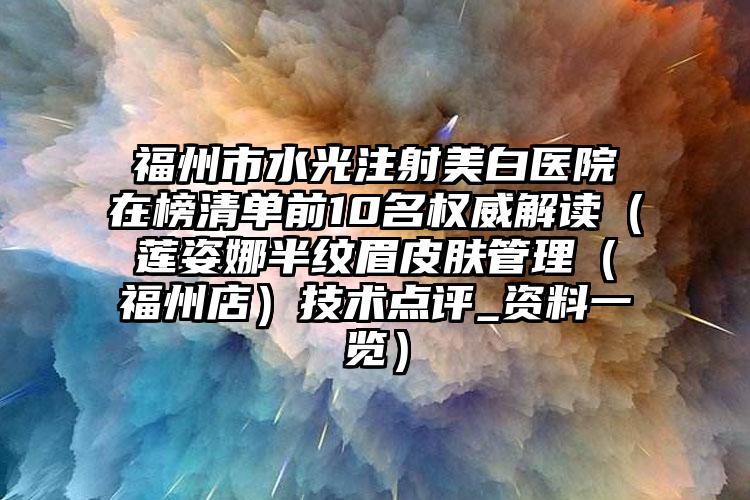 福州市水光注射美白医院在榜清单前10名权威解读(莲姿娜半纹眉皮肤管理(福州店)技术点评_资料一览)