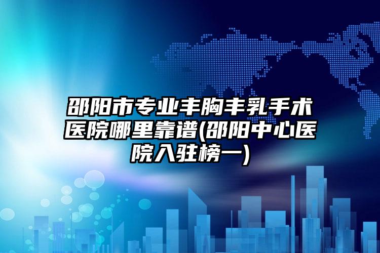 邵阳市专业丰胸丰乳手术医院哪里靠谱(邵阳中心医院入驻榜一)