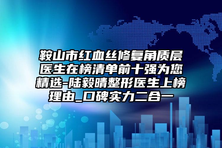 鞍山市红血丝修复角质层医生在榜清单前十强为您精选-陆毅晴整形医生上榜理由_口碑实力二合一