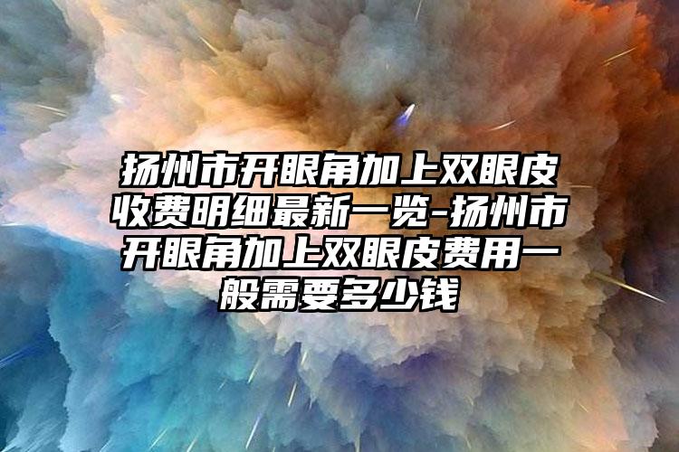 扬州市开眼角加上双眼皮收费明细最新一览-扬州市开眼角加上双眼皮费用一般需要多少钱