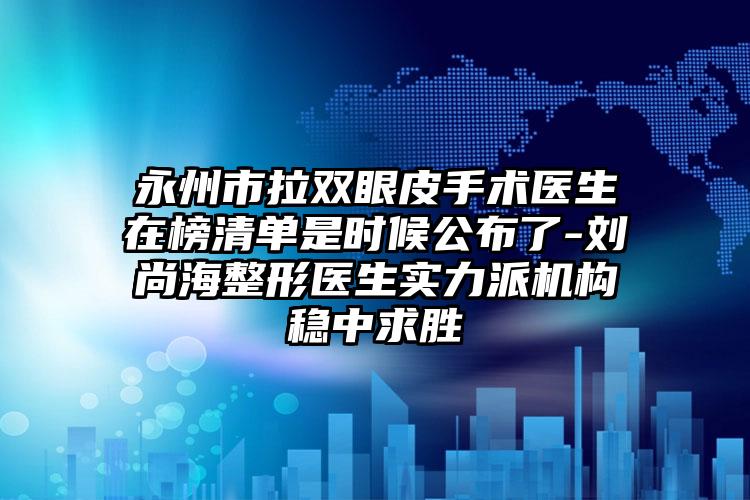 永州市拉双眼皮手术医生在榜清单是时候公布了-刘尚海整形医生实力派机构稳中求胜