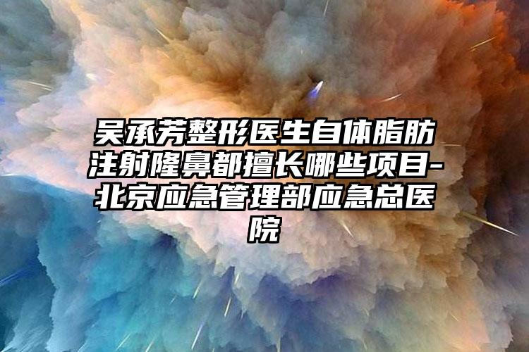 吴承芳整形医生自体脂肪注射隆鼻都擅长哪些项目-北京应急管理部应急总医院