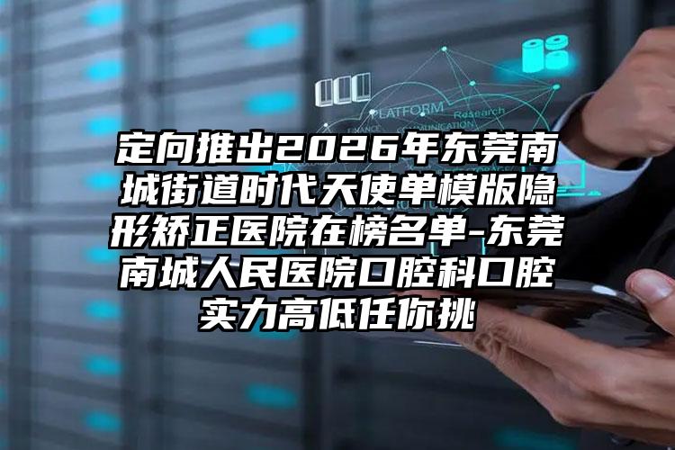 定向推出2026年东莞南城街道时代天使单模版隐形矫正医院在榜名单-东莞南城人民医院口腔科口腔实力高低任你挑