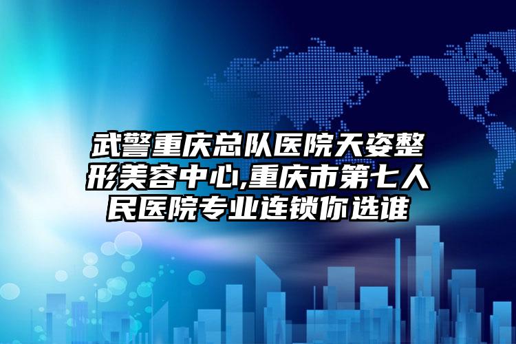 武警重庆总队医院天姿整形美容中心,重庆市第七人民医院专业连锁你选谁