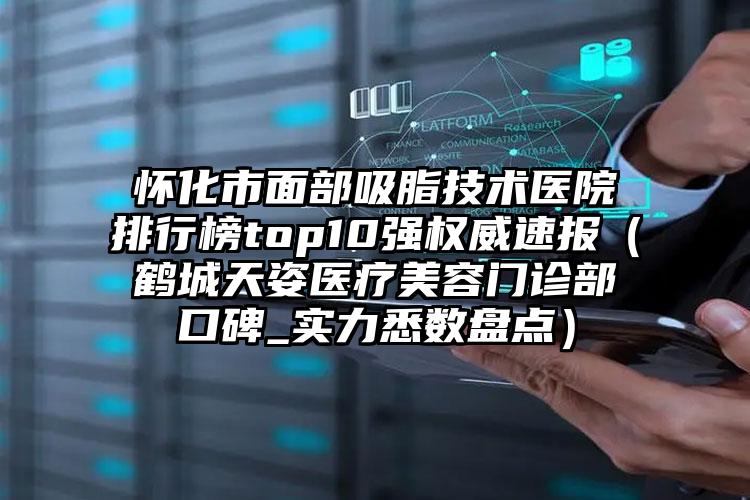 怀化市面部吸脂技术医院排行榜top10强权威速报（鹤城天姿医疗美容门诊部口碑_实力悉数盘点）