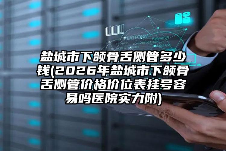 盐城市下颌骨舌侧管多少钱(2026年盐城市下颌骨舌侧管价格价位表挂号容易吗医院实力附)