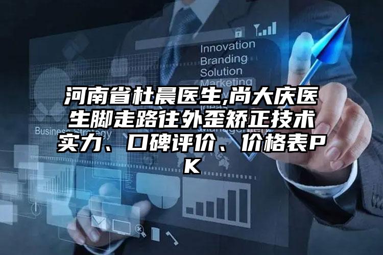 河南省杜晨医生,尚大庆医生脚走路往外歪矫正技术实力、口碑评价、价格表PK