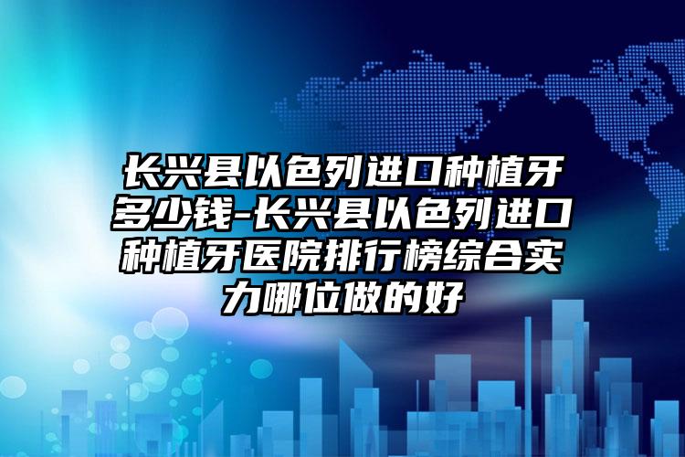 长兴县以色列进口种植牙多少钱-长兴县以色列进口种植牙医院排行榜综合实力哪位做的好