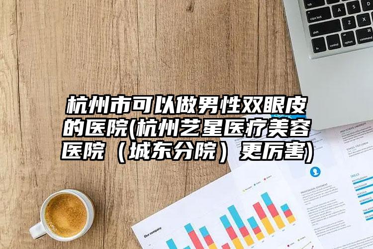 杭州市可以做男性双眼皮的医院(杭州艺星医疗美容医院(城东分院)更厉害)